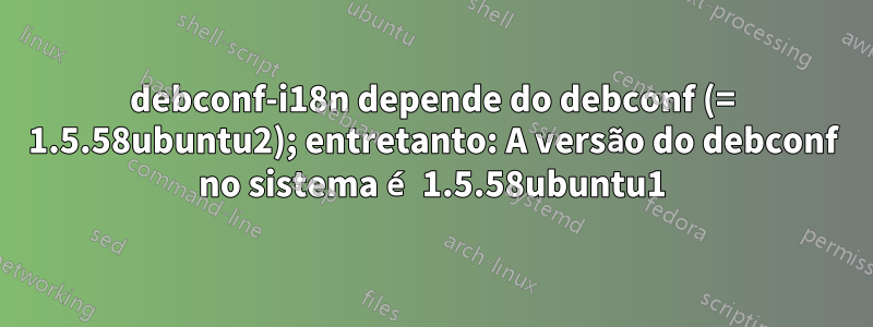 debconf-i18n depende do debconf (= 1.5.58ubuntu2); entretanto: A versão do debconf no sistema é 1.5.58ubuntu1
