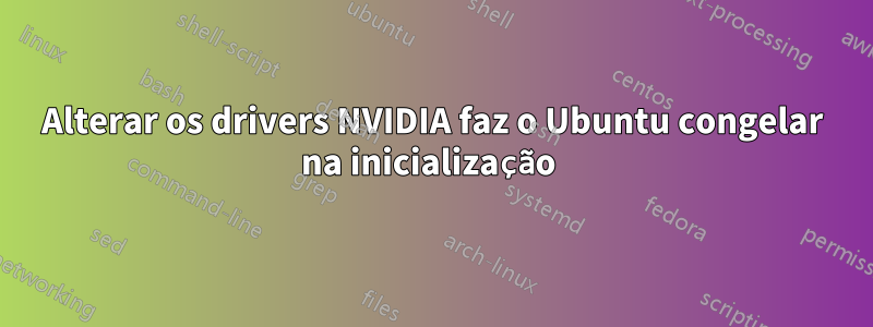 Alterar os drivers NVIDIA faz o Ubuntu congelar na inicialização 