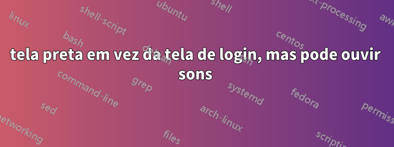 tela preta em vez da tela de login, mas pode ouvir sons