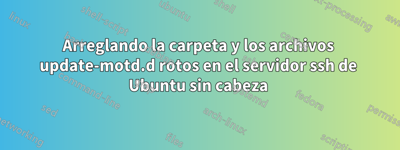 Arreglando la carpeta y los archivos update-motd.d rotos en el servidor ssh de Ubuntu sin cabeza