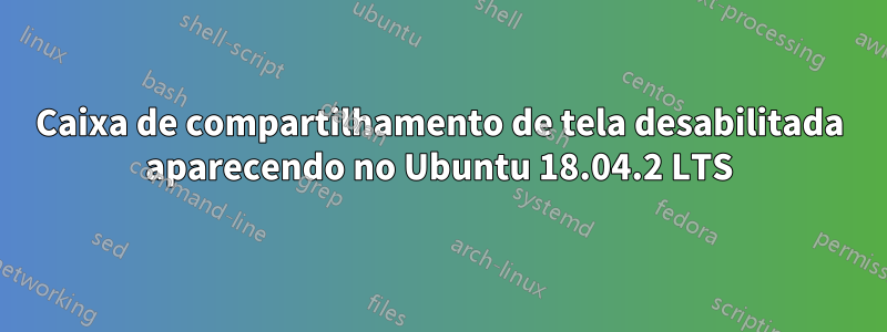 Caixa de compartilhamento de tela desabilitada aparecendo no Ubuntu 18.04.2 LTS