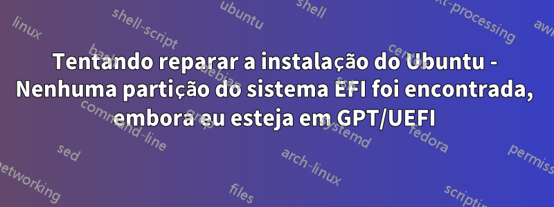 Tentando reparar a instalação do Ubuntu - Nenhuma partição do sistema EFI foi encontrada, embora eu esteja em GPT/UEFI