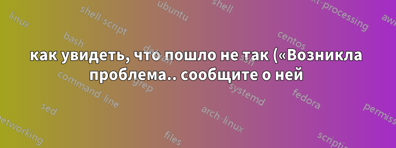 как увидеть, что пошло не так («Возникла проблема.. сообщите о ней)
