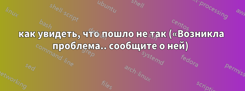 как увидеть, что пошло не так («Возникла проблема.. сообщите о ней) 