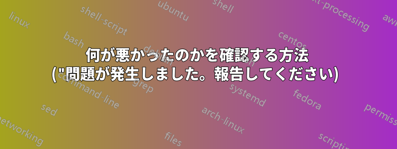 何が悪かったのかを確認する方法 ("問題が発生しました。報告してください) 