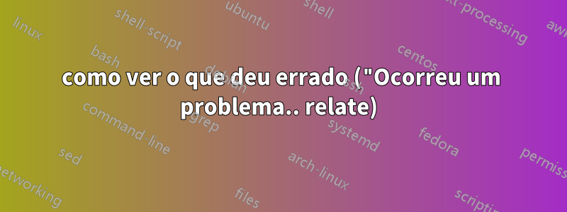 como ver o que deu errado ("Ocorreu um problema.. relate) 