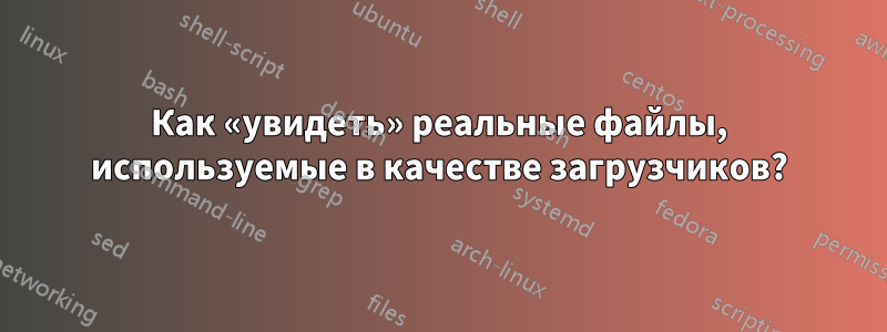 Как «увидеть» реальные файлы, используемые в качестве загрузчиков?