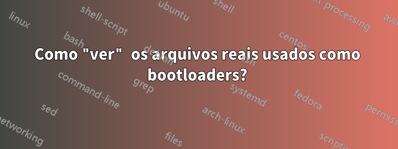 Como "ver" os arquivos reais usados ​​como bootloaders?