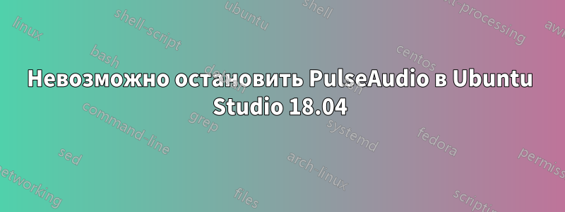 Невозможно остановить PulseAudio в Ubuntu Studio 18.04