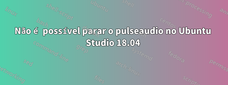 Não é possível parar o pulseaudio no Ubuntu Studio 18.04