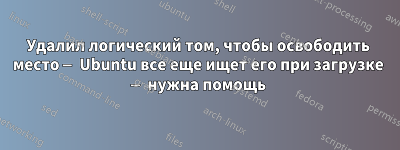 Удалил логический том, чтобы освободить место — Ubuntu все еще ищет его при загрузке — нужна помощь