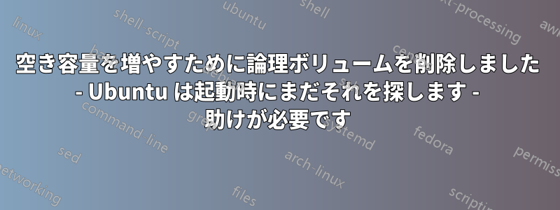 空き容量を増やすために論理ボリュームを削除しました - Ubuntu は起動時にまだそれを探します - 助けが必要です