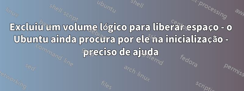 Excluiu um volume lógico para liberar espaço - o Ubuntu ainda procura por ele na inicialização - preciso de ajuda