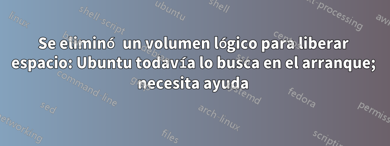 Se eliminó un volumen lógico para liberar espacio: Ubuntu todavía lo busca en el arranque; necesita ayuda