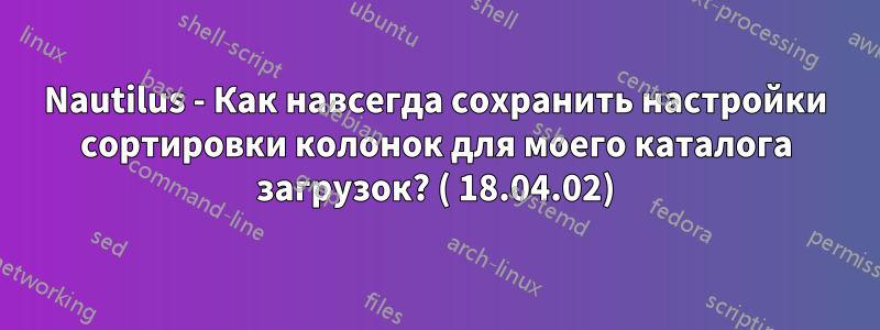 Nautilus - Как навсегда сохранить настройки сортировки колонок для моего каталога загрузок? ( 18.04.02)