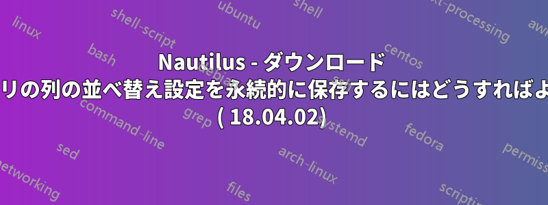 Nautilus - ダウンロード ディレクトリの列の並べ替え設定を永続的に保存するにはどうすればよいですか? ( 18.04.02)