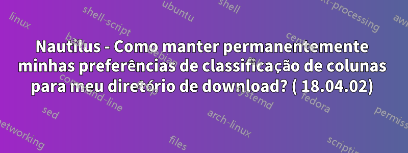 Nautilus - Como manter permanentemente minhas preferências de classificação de colunas para meu diretório de download? ( 18.04.02)