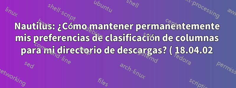 Nautilus: ¿Cómo mantener permanentemente mis preferencias de clasificación de columnas para mi directorio de descargas? ( 18.04.02)