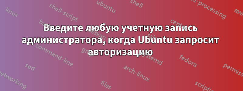 Введите любую учетную запись администратора, когда Ubuntu запросит авторизацию