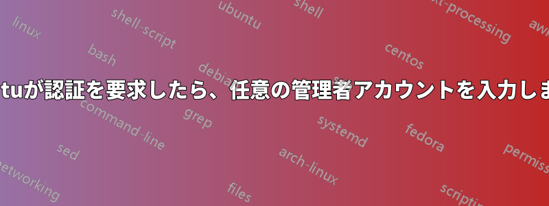 Ubuntuが認証を要求したら、任意の管理者アカウントを入力します。