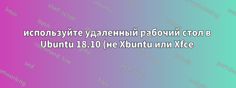 используйте удаленный рабочий стол в Ubuntu 18.10 (не Xbuntu или Xfce)