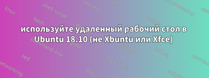 используйте удаленный рабочий стол в Ubuntu 18.10 (не Xbuntu или Xfce)