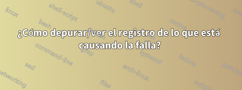 ¿Cómo depurar/ver el registro de lo que está causando la falla?