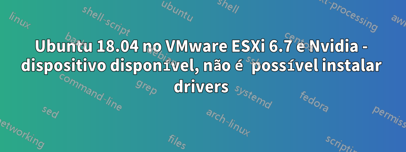 Ubuntu 18.04 no VMware ESXi 6.7 e Nvidia - dispositivo disponível, não é possível instalar drivers