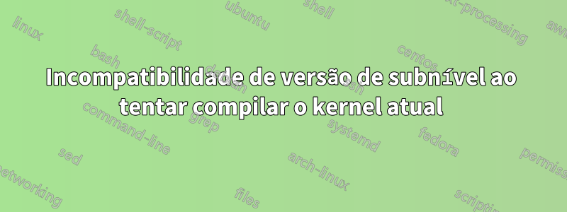 Incompatibilidade de versão de subnível ao tentar compilar o kernel atual