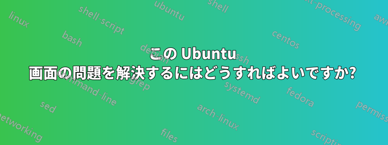 この Ubuntu 画面の問題を解決するにはどうすればよいですか?