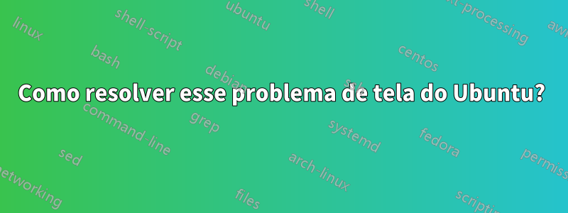 Como resolver esse problema de tela do Ubuntu?