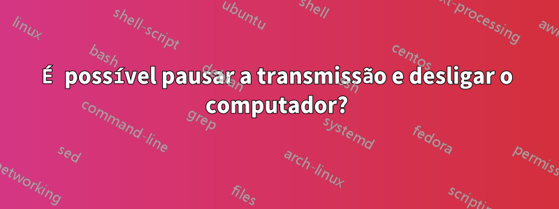 É possível pausar a transmissão e desligar o computador?