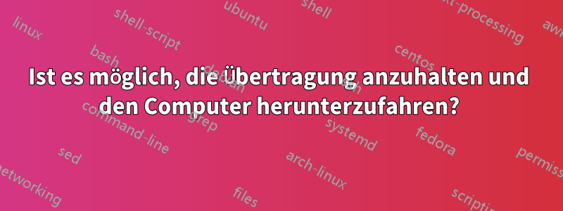 Ist es möglich, die Übertragung anzuhalten und den Computer herunterzufahren?