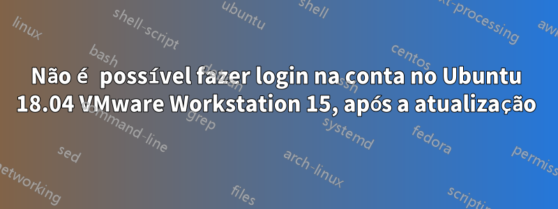 Não é possível fazer login na conta no Ubuntu 18.04 VMware Workstation 15, após a atualização