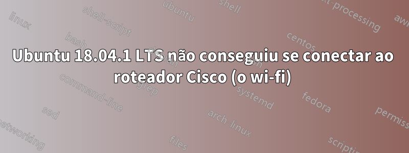 Ubuntu 18.04.1 LTS não conseguiu se conectar ao roteador Cisco (o wi-fi)