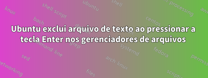 Ubuntu exclui arquivo de texto ao pressionar a tecla Enter nos gerenciadores de arquivos