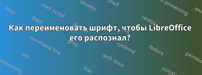 Как переименовать шрифт, чтобы LibreOffice его распознал?