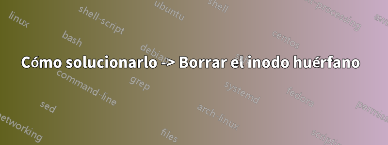 Cómo solucionarlo -> Borrar el inodo huérfano 