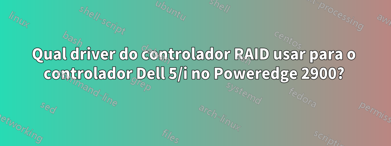 Qual driver do controlador RAID usar para o controlador Dell 5/i no Poweredge 2900?