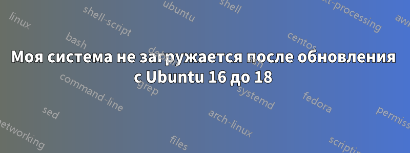 Моя система не загружается после обновления с Ubuntu 16 до 18