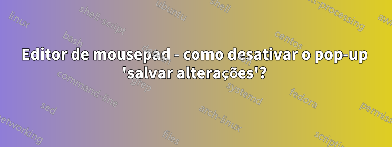 Editor de mousepad - como desativar o pop-up 'salvar alterações'?