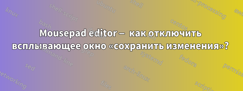 Mousepad editor — как отключить всплывающее окно «сохранить изменения»?