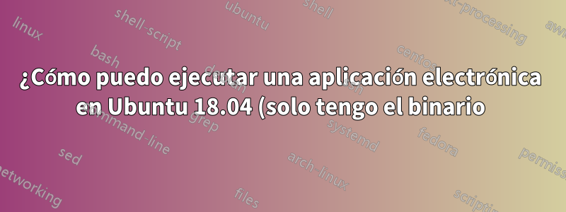 ¿Cómo puedo ejecutar una aplicación electrónica en Ubuntu 18.04 (solo tengo el binario)?