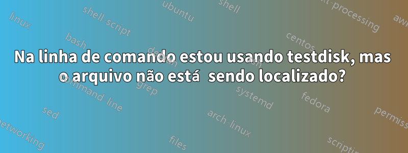 Na linha de comando estou usando testdisk, mas o arquivo não está sendo localizado?