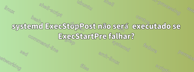 systemd ExecStopPost não será executado se ExecStartPre falhar?