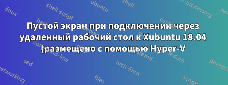 Пустой экран при подключении через удаленный рабочий стол к Xubuntu 18.04 (размещено с помощью Hyper-V)