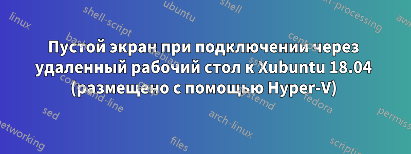 Пустой экран при подключении через удаленный рабочий стол к Xubuntu 18.04 (размещено с помощью Hyper-V)