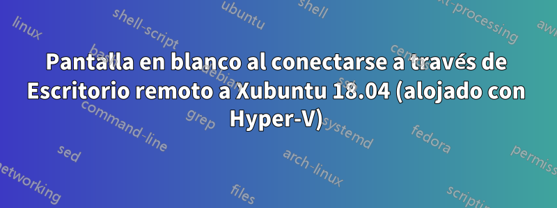 Pantalla en blanco al conectarse a través de Escritorio remoto a Xubuntu 18.04 (alojado con Hyper-V)