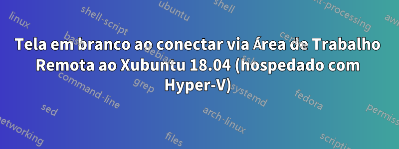 Tela em branco ao conectar via Área de Trabalho Remota ao Xubuntu 18.04 (hospedado com Hyper-V)