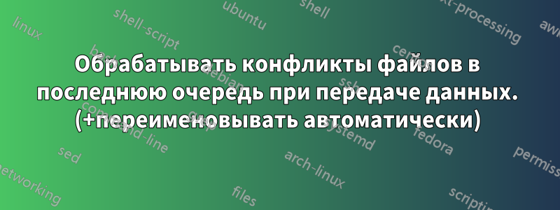 Обрабатывать конфликты файлов в последнюю очередь при передаче данных. (+переименовывать автоматически)